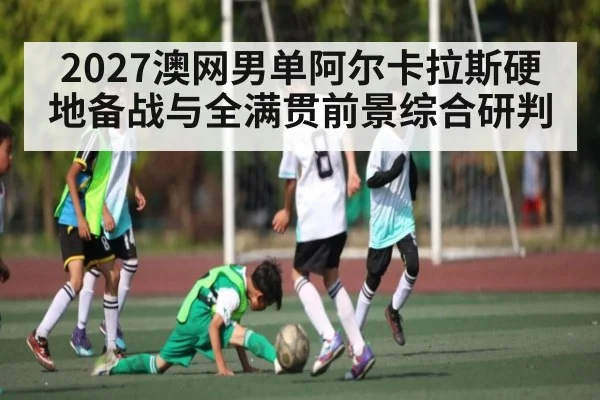 2027澳网男单阿尔卡拉斯硬地备战与全满贯前景综合研判